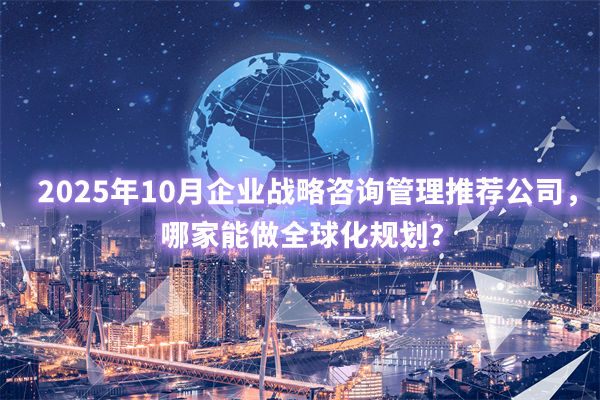 2025年10月企業(yè)戰(zhàn)略咨詢管理推薦公司，哪家能做全球化規(guī)劃？